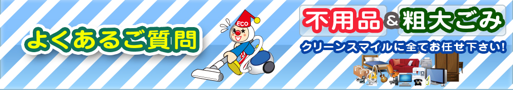 よくあるご質問 不用品&粗大ごみ クリーンスマイルに全てお任せ下さい!