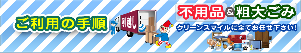 ご利用の手順 不用品&粗大ごみ クリーンスマイルに全てお任せ下さい!